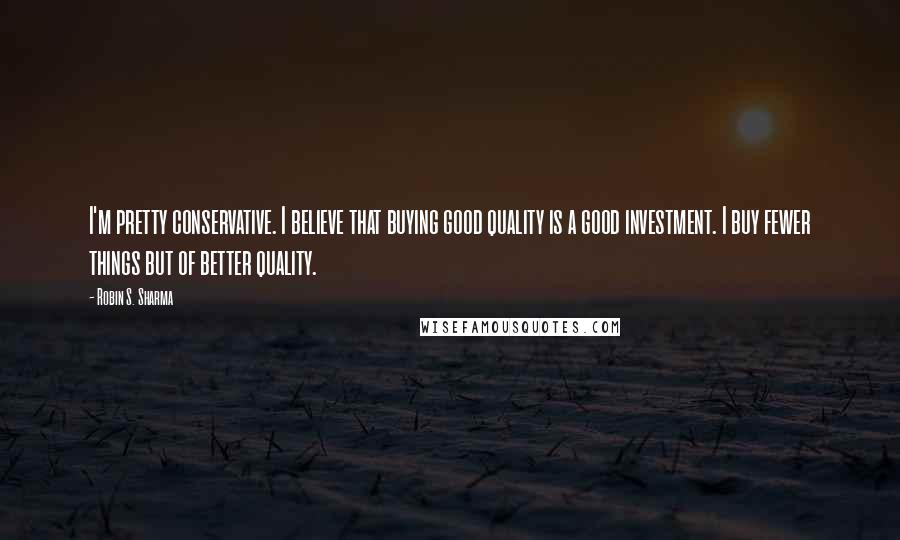 Robin S. Sharma Quotes: I'm pretty conservative. I believe that buying good quality is a good investment. I buy fewer things but of better quality.