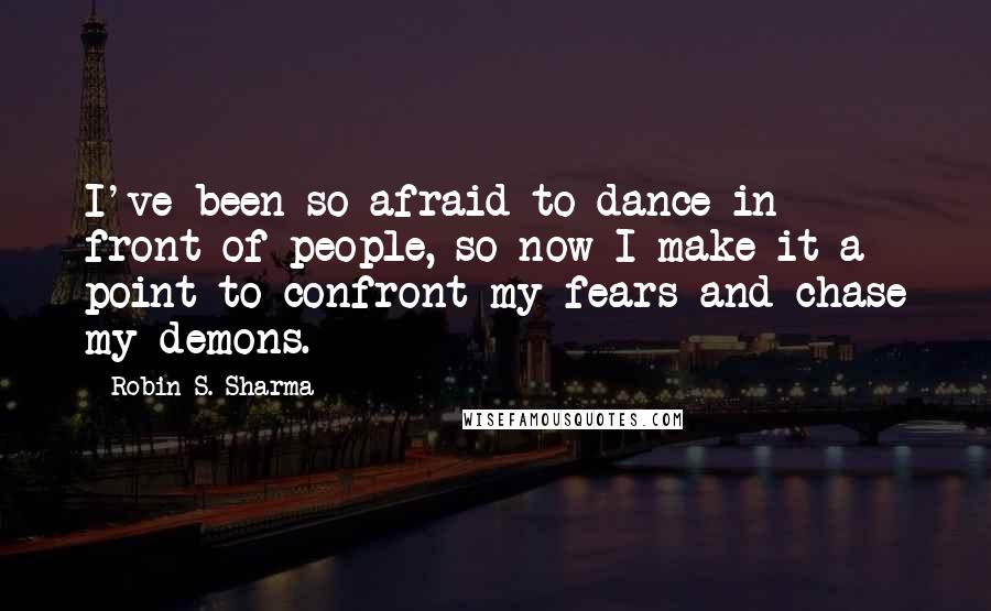 Robin S. Sharma Quotes: I've been so afraid to dance in front of people, so now I make it a point to confront my fears and chase my demons.