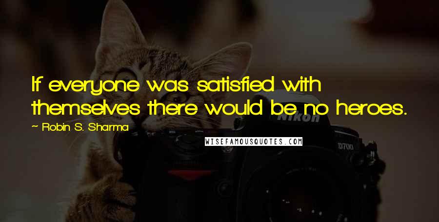 Robin S. Sharma Quotes: If everyone was satisfied with themselves there would be no heroes.