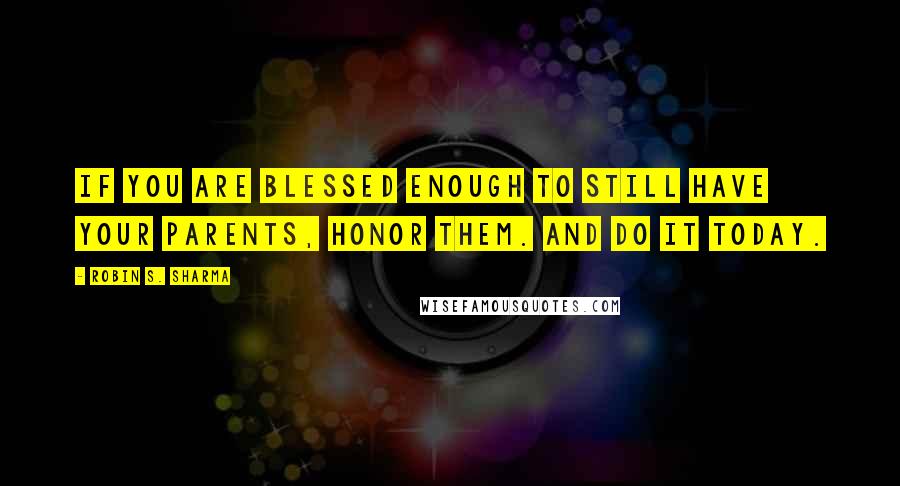 Robin S. Sharma Quotes: If you are blessed enough to still have your parents, honor them. And do it today.