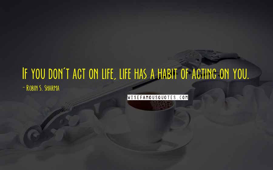 Robin S. Sharma Quotes: If you don't act on life, life has a habit of acting on you.