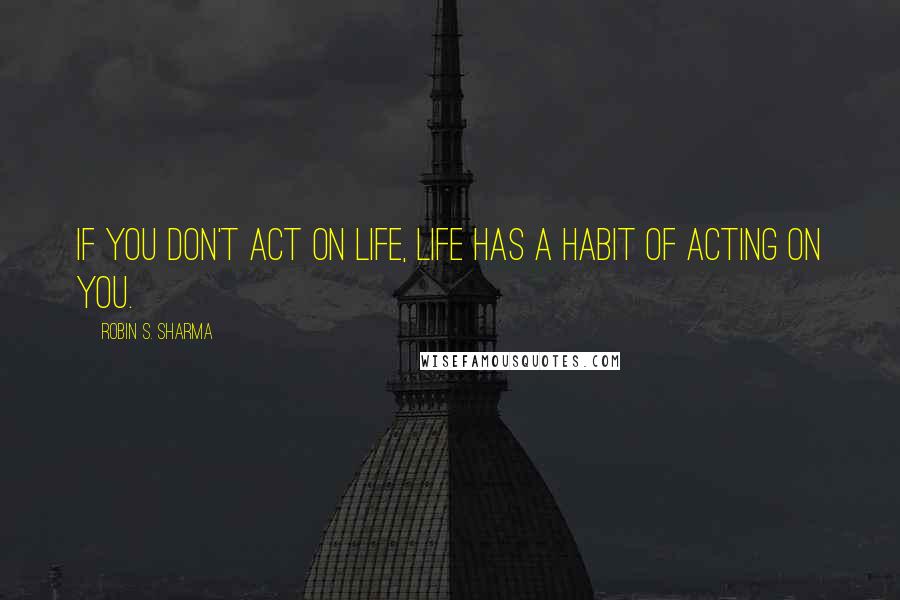Robin S. Sharma Quotes: If you don't act on life, life has a habit of acting on you.
