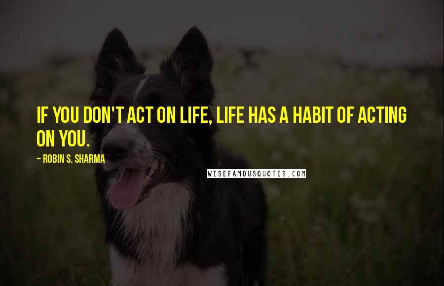 Robin S. Sharma Quotes: If you don't act on life, life has a habit of acting on you.