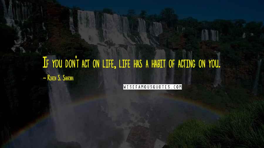 Robin S. Sharma Quotes: If you don't act on life, life has a habit of acting on you.