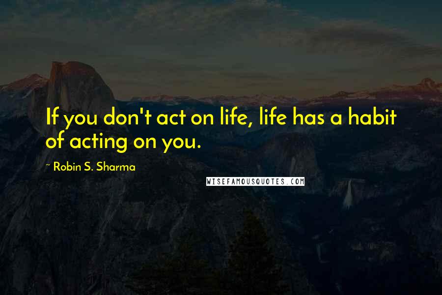 Robin S. Sharma Quotes: If you don't act on life, life has a habit of acting on you.