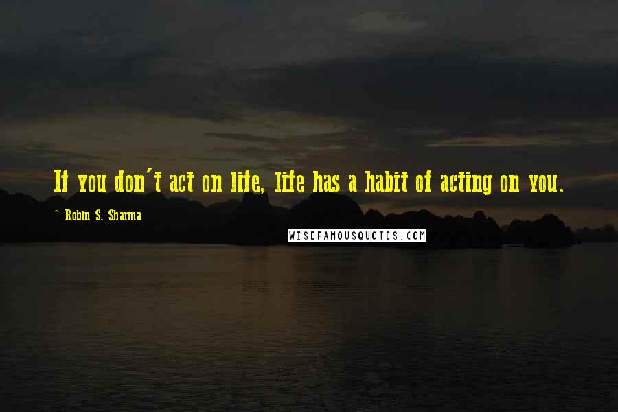Robin S. Sharma Quotes: If you don't act on life, life has a habit of acting on you.
