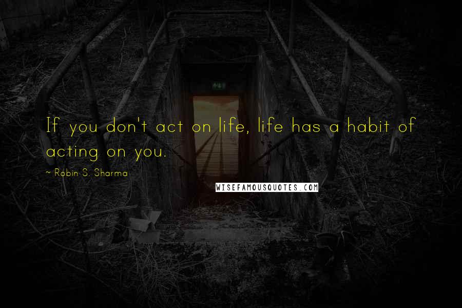 Robin S. Sharma Quotes: If you don't act on life, life has a habit of acting on you.