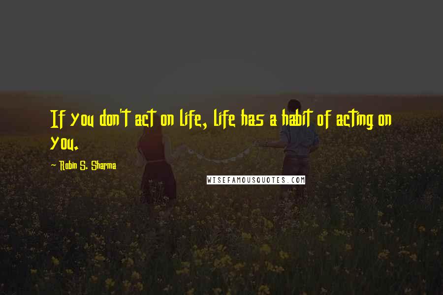 Robin S. Sharma Quotes: If you don't act on life, life has a habit of acting on you.