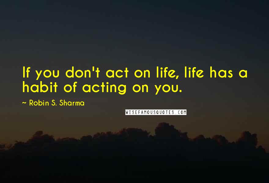 Robin S. Sharma Quotes: If you don't act on life, life has a habit of acting on you.