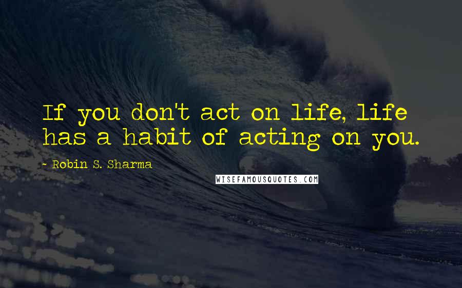 Robin S. Sharma Quotes: If you don't act on life, life has a habit of acting on you.