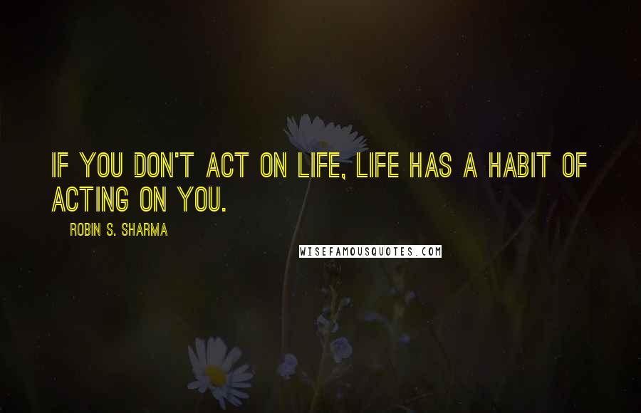 Robin S. Sharma Quotes: If you don't act on life, life has a habit of acting on you.