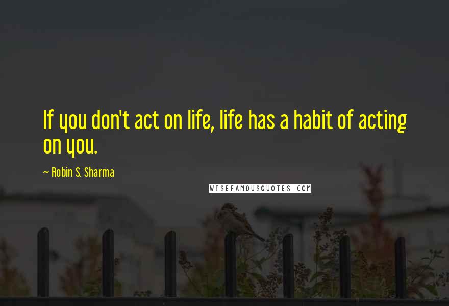 Robin S. Sharma Quotes: If you don't act on life, life has a habit of acting on you.