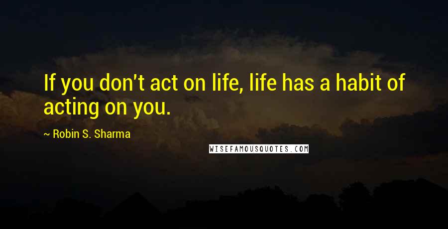 Robin S. Sharma Quotes: If you don't act on life, life has a habit of acting on you.