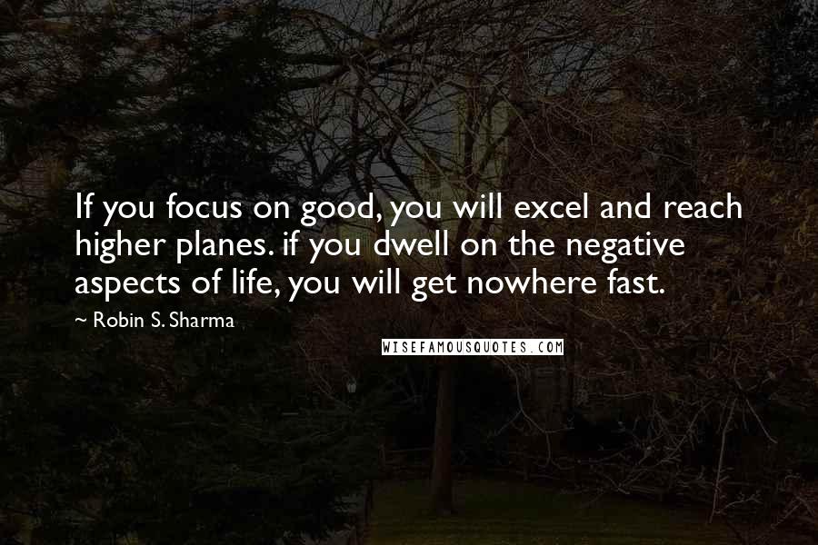 Robin S. Sharma Quotes: If you focus on good, you will excel and reach higher planes. if you dwell on the negative aspects of life, you will get nowhere fast.