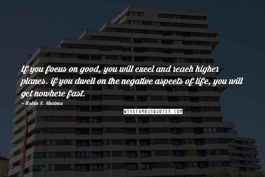 Robin S. Sharma Quotes: If you focus on good, you will excel and reach higher planes. if you dwell on the negative aspects of life, you will get nowhere fast.