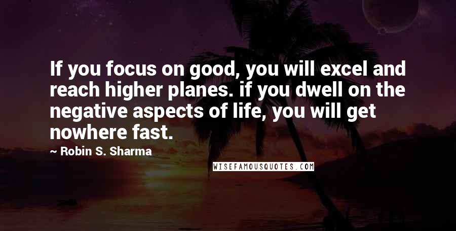 Robin S. Sharma Quotes: If you focus on good, you will excel and reach higher planes. if you dwell on the negative aspects of life, you will get nowhere fast.