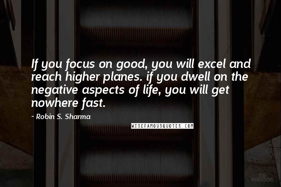 Robin S. Sharma Quotes: If you focus on good, you will excel and reach higher planes. if you dwell on the negative aspects of life, you will get nowhere fast.