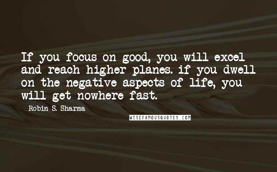 Robin S. Sharma Quotes: If you focus on good, you will excel and reach higher planes. if you dwell on the negative aspects of life, you will get nowhere fast.