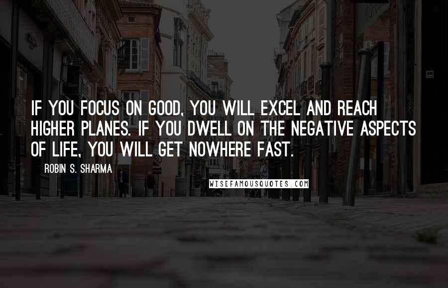 Robin S. Sharma Quotes: If you focus on good, you will excel and reach higher planes. if you dwell on the negative aspects of life, you will get nowhere fast.