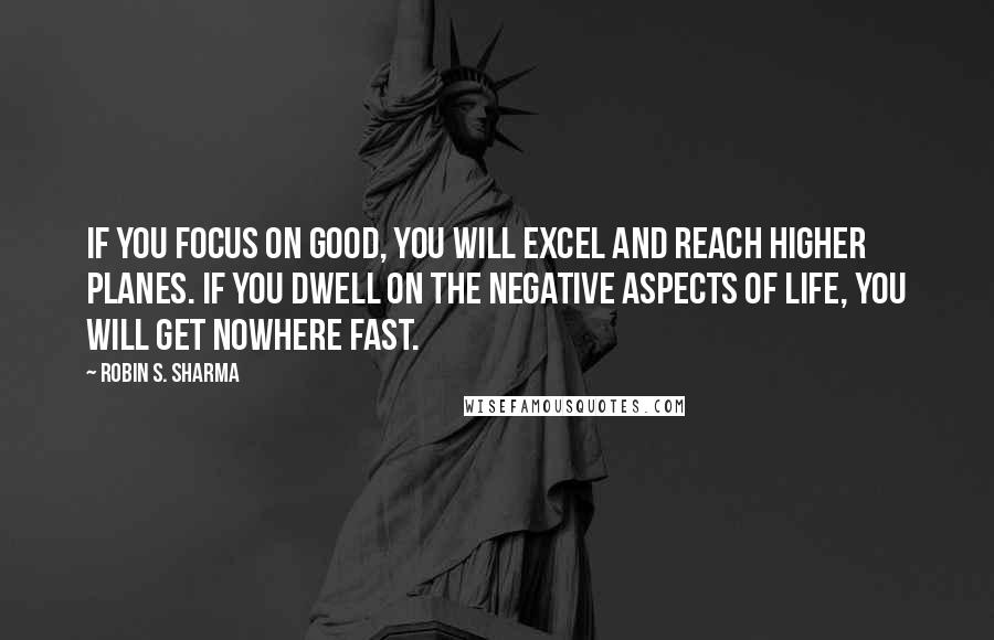 Robin S. Sharma Quotes: If you focus on good, you will excel and reach higher planes. if you dwell on the negative aspects of life, you will get nowhere fast.