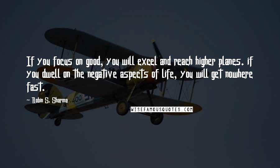 Robin S. Sharma Quotes: If you focus on good, you will excel and reach higher planes. if you dwell on the negative aspects of life, you will get nowhere fast.