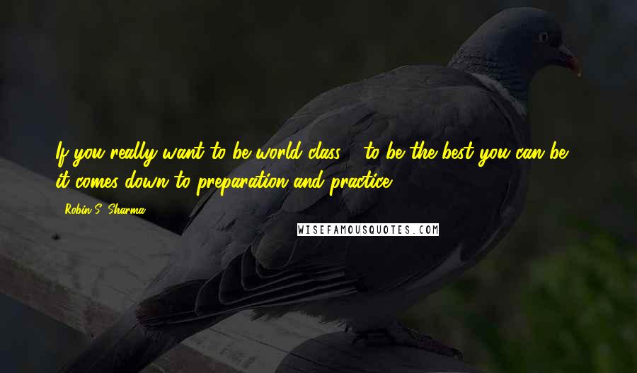Robin S. Sharma Quotes: If you really want to be world class - to be the best you can be - it comes down to preparation and practice.