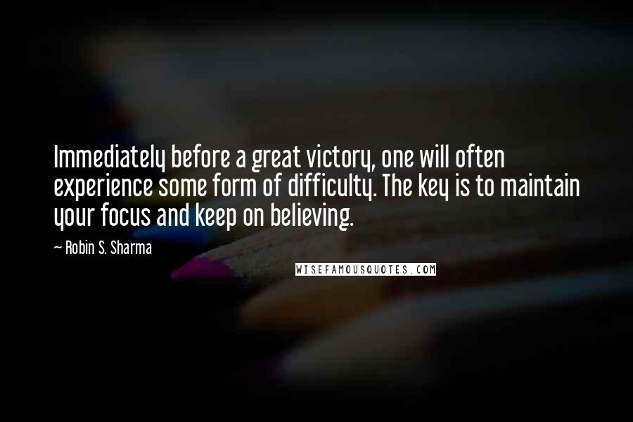 Robin S. Sharma Quotes: Immediately before a great victory, one will often experience some form of difficulty. The key is to maintain your focus and keep on believing.