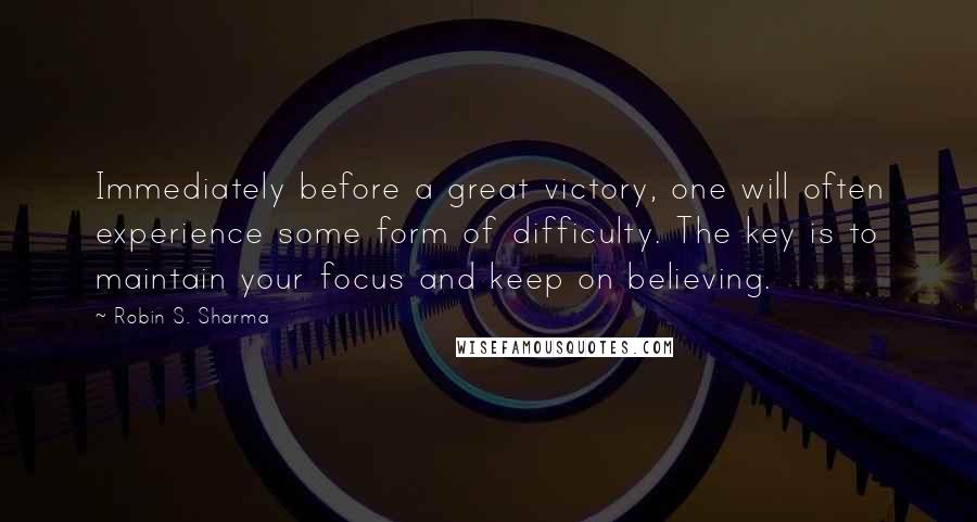 Robin S. Sharma Quotes: Immediately before a great victory, one will often experience some form of difficulty. The key is to maintain your focus and keep on believing.