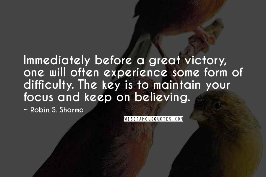 Robin S. Sharma Quotes: Immediately before a great victory, one will often experience some form of difficulty. The key is to maintain your focus and keep on believing.