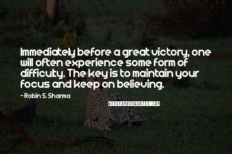Robin S. Sharma Quotes: Immediately before a great victory, one will often experience some form of difficulty. The key is to maintain your focus and keep on believing.