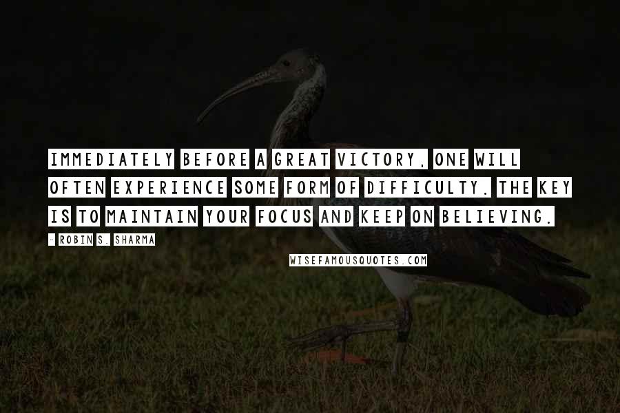 Robin S. Sharma Quotes: Immediately before a great victory, one will often experience some form of difficulty. The key is to maintain your focus and keep on believing.