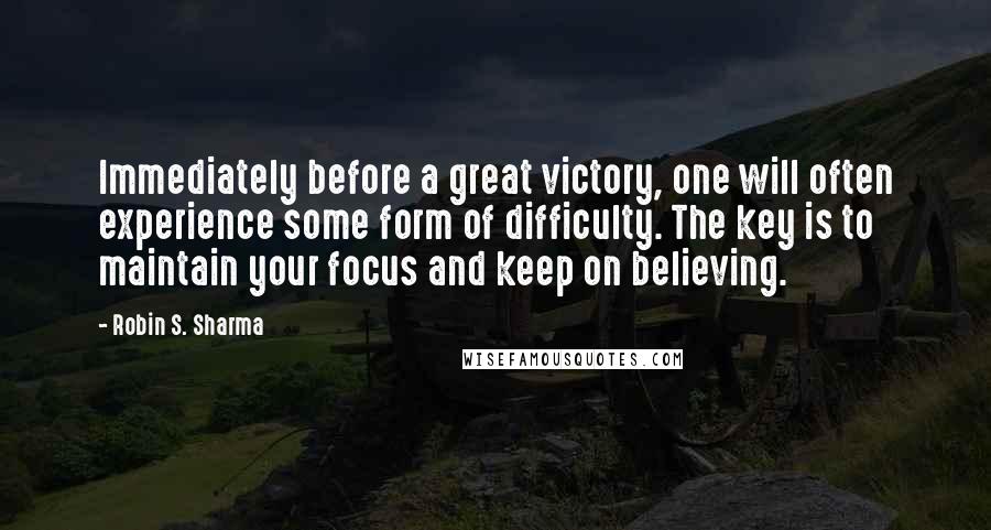 Robin S. Sharma Quotes: Immediately before a great victory, one will often experience some form of difficulty. The key is to maintain your focus and keep on believing.