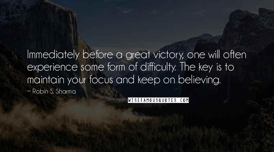 Robin S. Sharma Quotes: Immediately before a great victory, one will often experience some form of difficulty. The key is to maintain your focus and keep on believing.