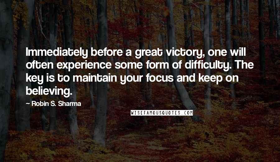 Robin S. Sharma Quotes: Immediately before a great victory, one will often experience some form of difficulty. The key is to maintain your focus and keep on believing.