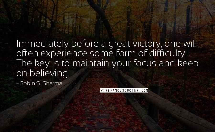Robin S. Sharma Quotes: Immediately before a great victory, one will often experience some form of difficulty. The key is to maintain your focus and keep on believing.