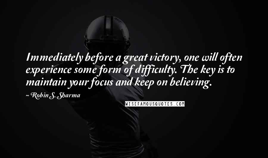 Robin S. Sharma Quotes: Immediately before a great victory, one will often experience some form of difficulty. The key is to maintain your focus and keep on believing.