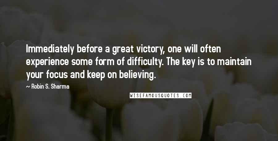 Robin S. Sharma Quotes: Immediately before a great victory, one will often experience some form of difficulty. The key is to maintain your focus and keep on believing.