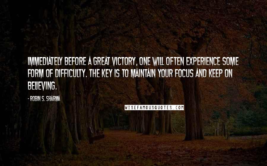 Robin S. Sharma Quotes: Immediately before a great victory, one will often experience some form of difficulty. The key is to maintain your focus and keep on believing.