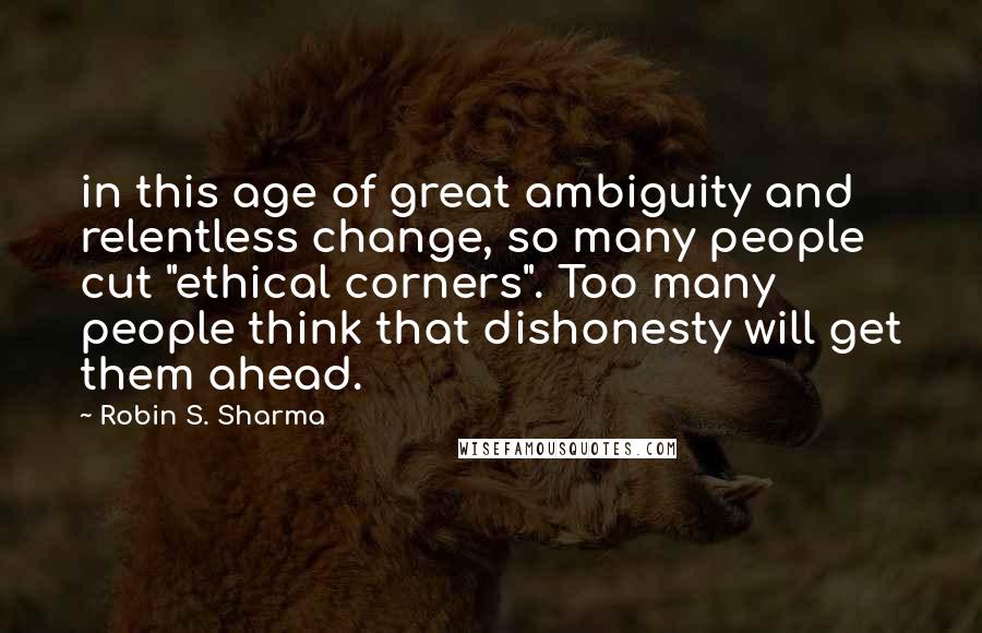 Robin S. Sharma Quotes: in this age of great ambiguity and relentless change, so many people cut "ethical corners". Too many people think that dishonesty will get them ahead.