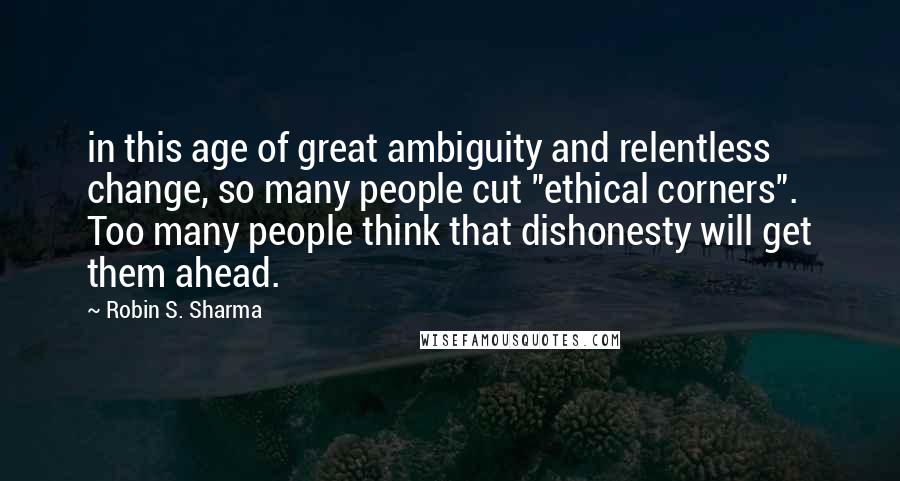 Robin S. Sharma Quotes: in this age of great ambiguity and relentless change, so many people cut "ethical corners". Too many people think that dishonesty will get them ahead.