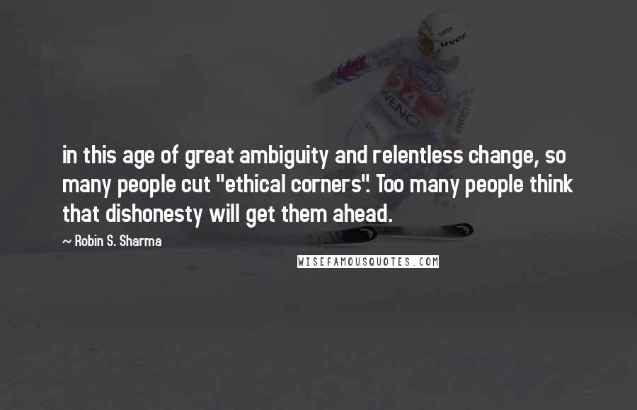 Robin S. Sharma Quotes: in this age of great ambiguity and relentless change, so many people cut "ethical corners". Too many people think that dishonesty will get them ahead.