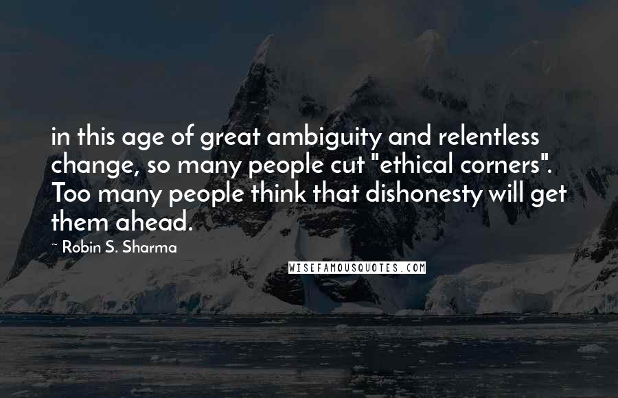 Robin S. Sharma Quotes: in this age of great ambiguity and relentless change, so many people cut "ethical corners". Too many people think that dishonesty will get them ahead.