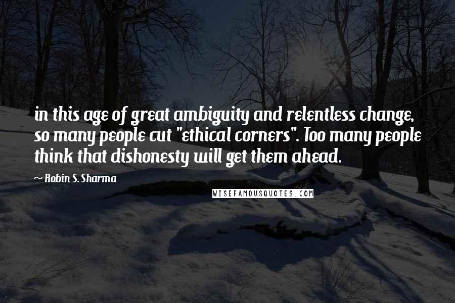 Robin S. Sharma Quotes: in this age of great ambiguity and relentless change, so many people cut "ethical corners". Too many people think that dishonesty will get them ahead.