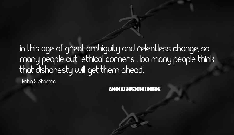 Robin S. Sharma Quotes: in this age of great ambiguity and relentless change, so many people cut "ethical corners". Too many people think that dishonesty will get them ahead.