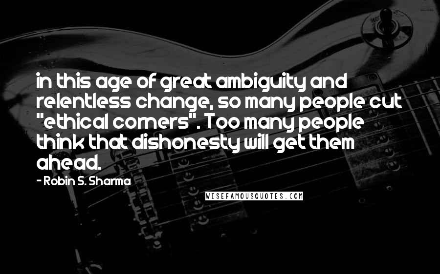 Robin S. Sharma Quotes: in this age of great ambiguity and relentless change, so many people cut "ethical corners". Too many people think that dishonesty will get them ahead.