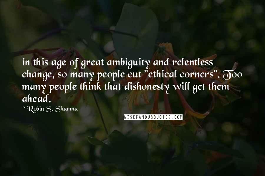 Robin S. Sharma Quotes: in this age of great ambiguity and relentless change, so many people cut "ethical corners". Too many people think that dishonesty will get them ahead.