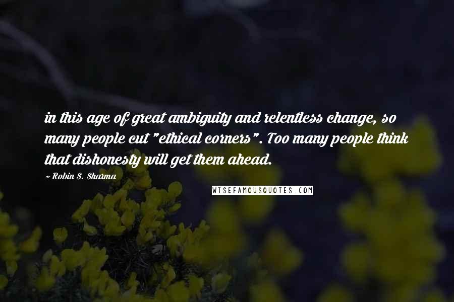 Robin S. Sharma Quotes: in this age of great ambiguity and relentless change, so many people cut "ethical corners". Too many people think that dishonesty will get them ahead.