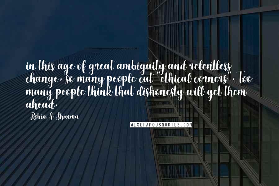 Robin S. Sharma Quotes: in this age of great ambiguity and relentless change, so many people cut "ethical corners". Too many people think that dishonesty will get them ahead.