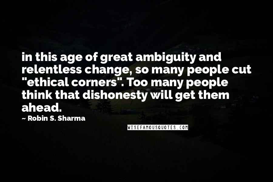 Robin S. Sharma Quotes: in this age of great ambiguity and relentless change, so many people cut "ethical corners". Too many people think that dishonesty will get them ahead.