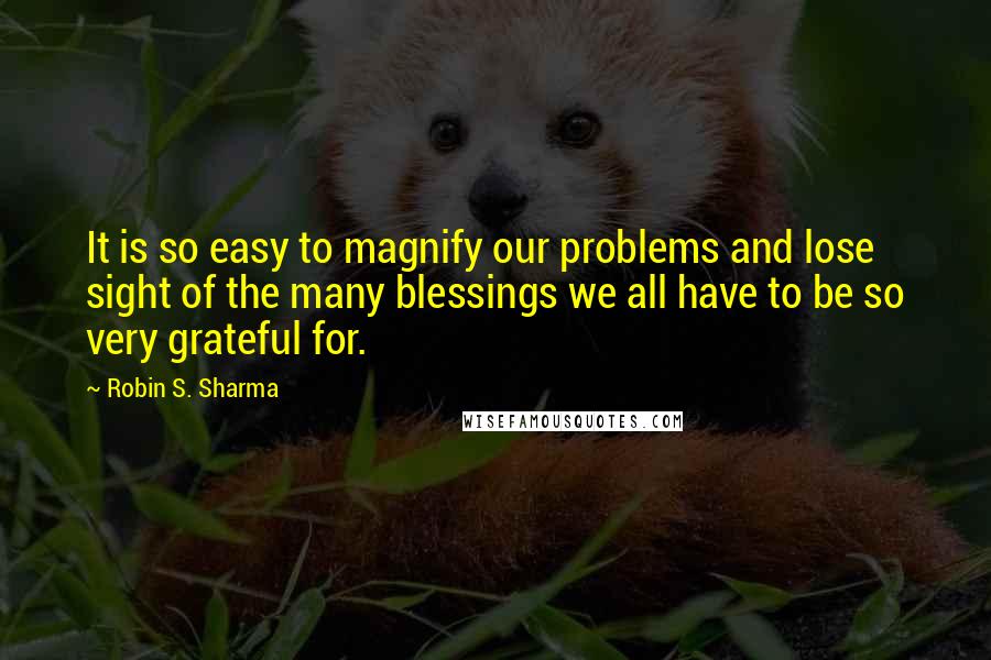 Robin S. Sharma Quotes: It is so easy to magnify our problems and lose sight of the many blessings we all have to be so very grateful for.